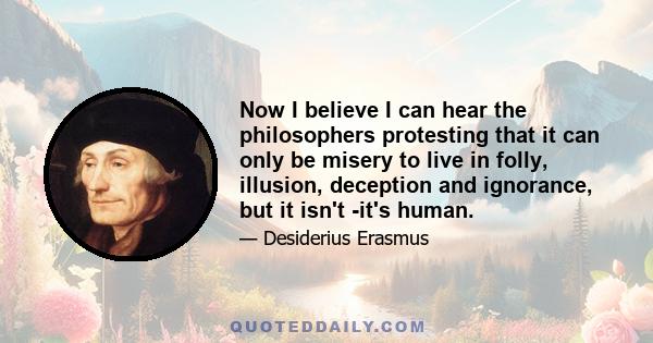 Now I believe I can hear the philosophers protesting that it can only be misery to live in folly, illusion, deception and ignorance, but it isn't -it's human.