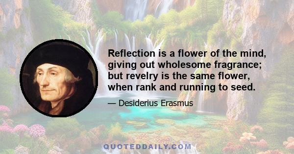 Reflection is a flower of the mind, giving out wholesome fragrance; but revelry is the same flower, when rank and running to seed.