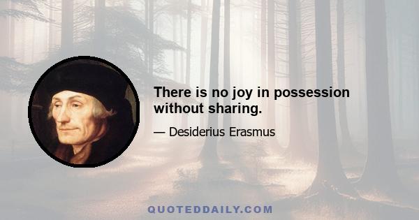 There is no joy in possession without sharing.