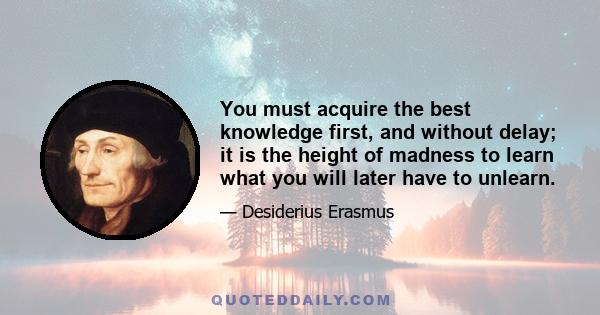 You must acquire the best knowledge first, and without delay; it is the height of madness to learn what you will later have to unlearn.