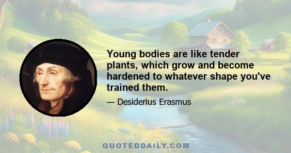 Young bodies are like tender plants, which grow and become hardened to whatever shape you've trained them.