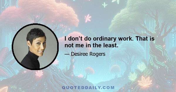 I don’t do ordinary work. That is not me in the least.