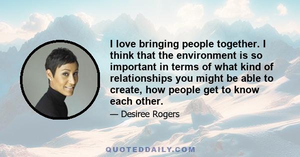 I love bringing people together. I think that the environment is so important in terms of what kind of relationships you might be able to create, how people get to know each other.