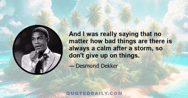 And I was really saying that no matter how bad things are there is always a calm after a storm, so don't give up on things.