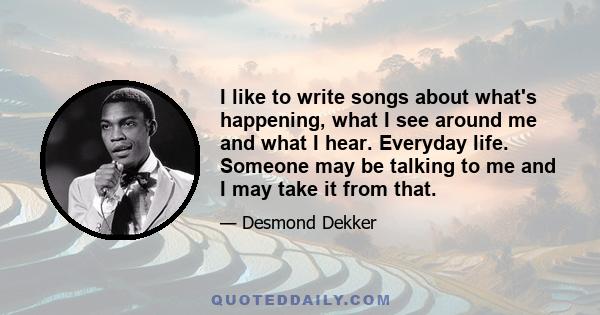 I like to write songs about what's happening, what I see around me and what I hear. Everyday life. Someone may be talking to me and I may take it from that.