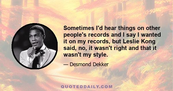 Sometimes I'd hear things on other people's records and I say I wanted it on my records, but Leslie Kong said, no, it wasn't right and that it wasn't my style.