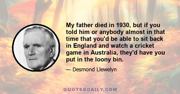 My father died in 1930, but if you told him or anybody almost in that time that you'd be able to sit back in England and watch a cricket game in Australia, they'd have you put in the loony bin.