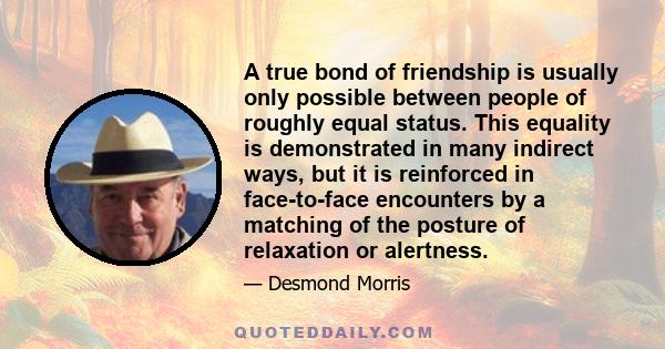 A true bond of friendship is usually only possible between people of roughly equal status. This equality is demonstrated in many indirect ways, but it is reinforced in face-to-face encounters by a matching of the