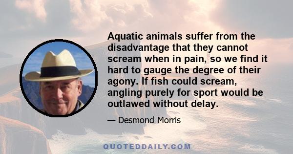 Aquatic animals suffer from the disadvantage that they cannot scream when in pain, so we find it hard to gauge the degree of their agony. If fish could scream, angling purely for sport would be outlawed without delay.