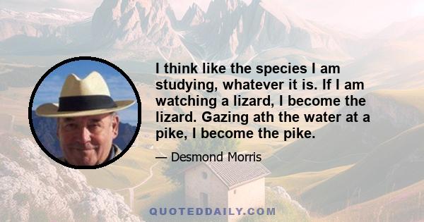 I think like the species I am studying, whatever it is. If I am watching a lizard, I become the lizard. Gazing ath the water at a pike, I become the pike.