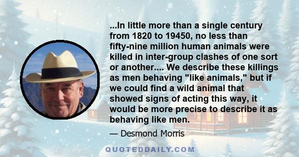 ...In little more than a single century from 1820 to 19450, no less than fifty-nine million human animals were killed in inter-group clashes of one sort or another.... We describe these killings as men behaving like