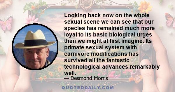 Looking back now on the whole sexual scene we can see that our species has remained much more loyal to its basic biological urges than we might at first imagine. Its primate sexual system with carnivore modifications