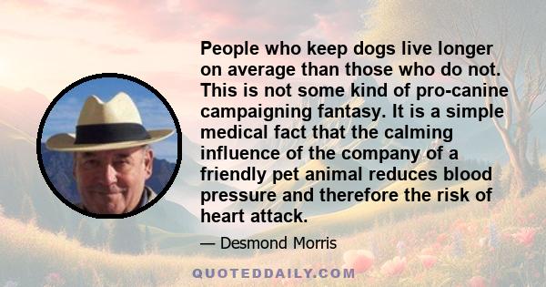 People who keep dogs live longer on average than those who do not. This is not some kind of pro-canine campaigning fantasy. It is a simple medical fact that the calming influence of the company of a friendly pet animal