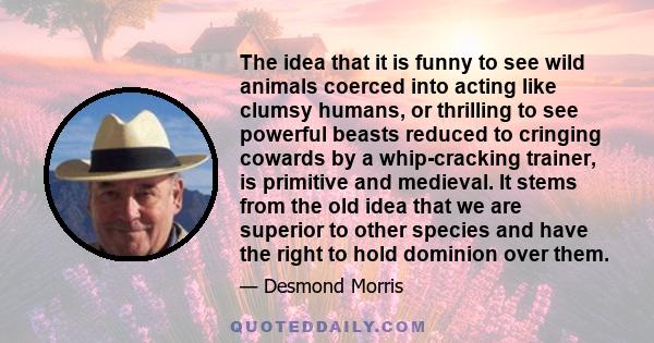 The idea that it is funny to see wild animals coerced into acting like clumsy humans, or thrilling to see powerful beasts reduced to cringing cowards by a whip-cracking trainer, is primitive and medieval. It stems from