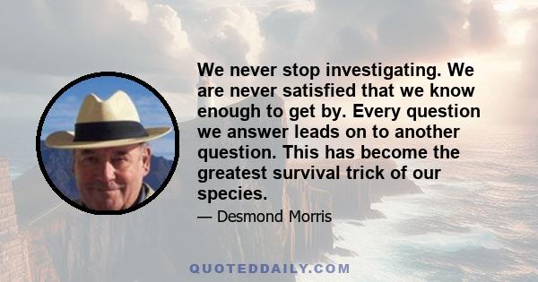 We never stop investigating. We are never satisfied that we know enough to get by. Every question we answer leads on to another question. This has become the greatest survival trick of our species.