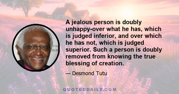 A jealous person is doubly unhappy-over what he has, which is judged inferior, and over which he has not, which is judged superior. Such a person is doubly removed from knowing the true blessing of creation.