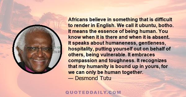 Africans believe in something that is difficult to render in English. We call it ubuntu, botho. It means the essence of being human. You know when it is there and when it is absent. It speaks about humaneness,