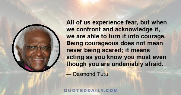 All of us experience fear, but when we confront and acknowledge it, we are able to turn it into courage. Being courageous does not mean never being scared; it means acting as you know you must even though you are