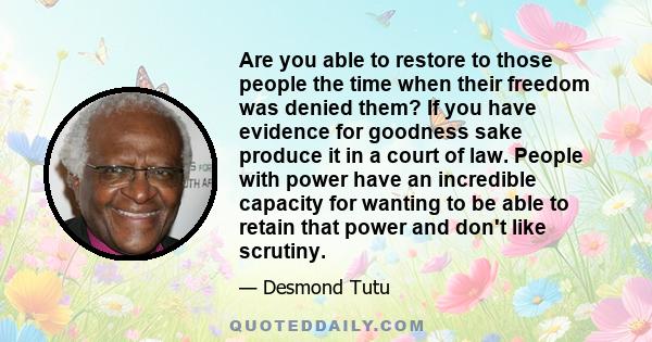 Are you able to restore to those people the time when their freedom was denied them? If you have evidence for goodness sake produce it in a court of law. People with power have an incredible capacity for wanting to be