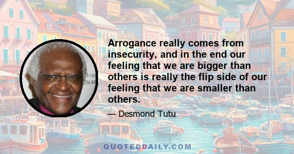 Arrogance really comes from insecurity, and in the end our feeling that we are bigger than others is really the flip side of our feeling that we are smaller than others.