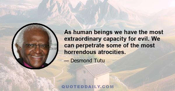 As human beings we have the most extraordinary capacity for evil. We can perpetrate some of the most horrendous atrocities.