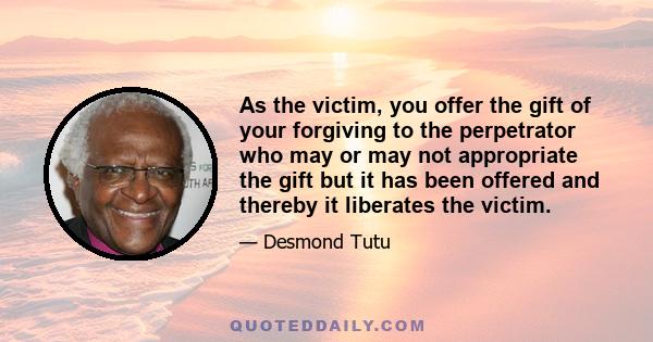 As the victim, you offer the gift of your forgiving to the perpetrator who may or may not appropriate the gift but it has been offered and thereby it liberates the victim.