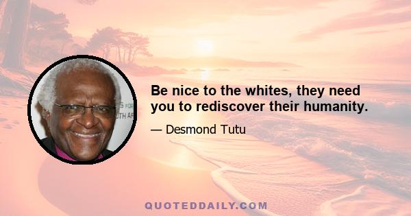 Be nice to the whites, they need you to rediscover their humanity.