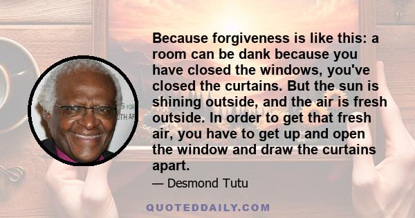 Because forgiveness is like this: a room can be dank because you have closed the windows, you've closed the curtains. But the sun is shining outside, and the air is fresh outside. In order to get that fresh air, you