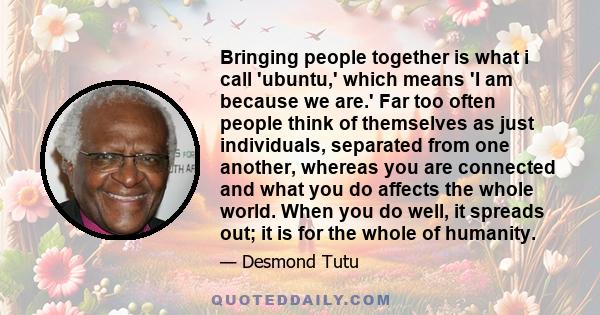 Bringing people together is what i call 'ubuntu,' which means 'I am because we are.' Far too often people think of themselves as just individuals, separated from one another, whereas you are connected and what you do