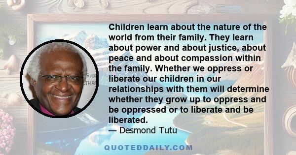 Children learn about the nature of the world from their family. They learn about power and about justice, about peace and about compassion within the family. Whether we oppress or liberate our children in our