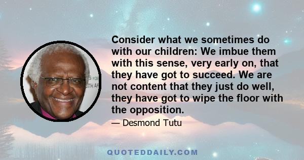 Consider what we sometimes do with our children: We imbue them with this sense, very early on, that they have got to succeed. We are not content that they just do well, they have got to wipe the floor with the