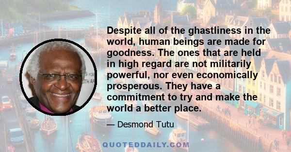 Despite all of the ghastliness in the world, human beings are made for goodness. The ones that are held in high regard are not militarily powerful, nor even economically prosperous. They have a commitment to try and