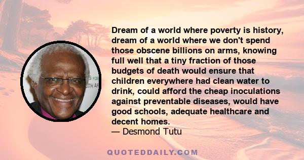 Dream of a world where poverty is history, dream of a world where we don't spend those obscene billions on arms, knowing full well that a tiny fraction of those budgets of death would ensure that children everywhere had 