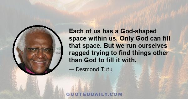 Each of us has a God-shaped space within us. Only God can fill that space. But we run ourselves ragged trying to find things other than God to fill it with.