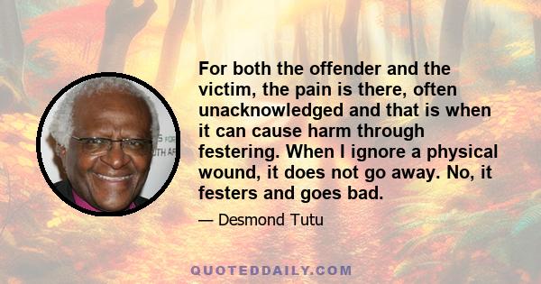 For both the offender and the victim, the pain is there, often unacknowledged and that is when it can cause harm through festering. When I ignore a physical wound, it does not go away. No, it festers and goes bad.