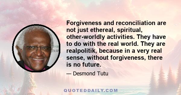 Forgiveness and reconciliation are not just ethereal, spiritual, other-worldly activities. They have to do with the real world. They are realpolitik, because in a very real sense, without forgiveness, there is no future.