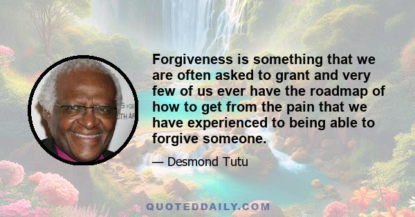 Forgiveness is something that we are often asked to grant and very few of us ever have the roadmap of how to get from the pain that we have experienced to being able to forgive someone.