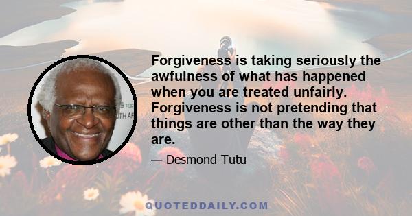 Forgiveness is taking seriously the awfulness of what has happened when you are treated unfairly. Forgiveness is not pretending that things are other than the way they are.