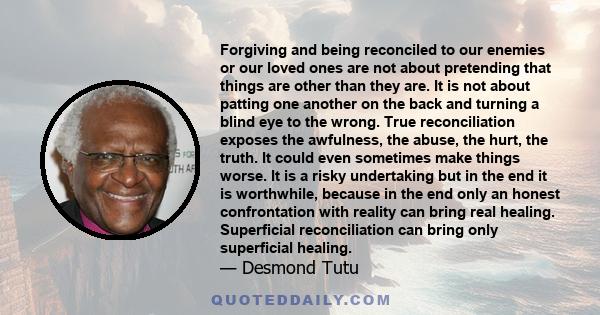 Forgiving and being reconciled to our enemies or our loved ones are not about pretending that things are other than they are. It is not about patting one another on the back and turning a blind eye to the wrong. True