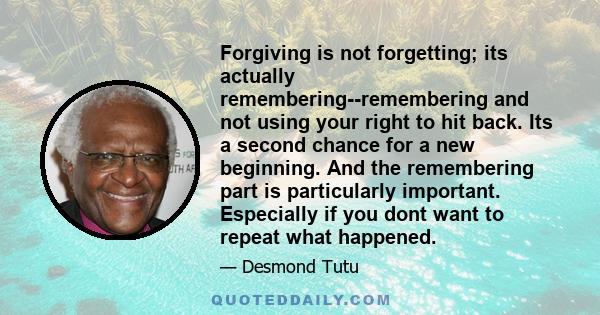 Forgiving is not forgetting; its actually remembering--remembering and not using your right to hit back. Its a second chance for a new beginning. And the remembering part is particularly important. Especially if you