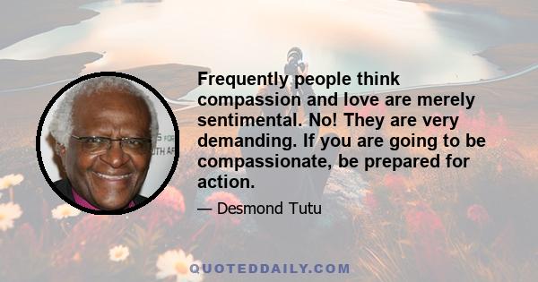 Frequently people think compassion and love are merely sentimental. No! They are very demanding. If you are going to be compassionate, be prepared for action.