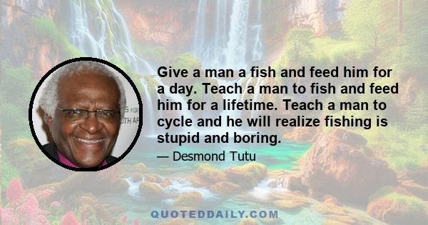 Give a man a fish and feed him for a day. Teach a man to fish and feed him for a lifetime. Teach a man to cycle and he will realize fishing is stupid and boring.