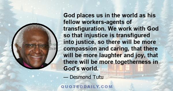 God places us in the world as his fellow workers-agents of transfiguration. We work with God so that injustice is transfigured into justice, so there will be more compassion and caring, that there will be more laughter