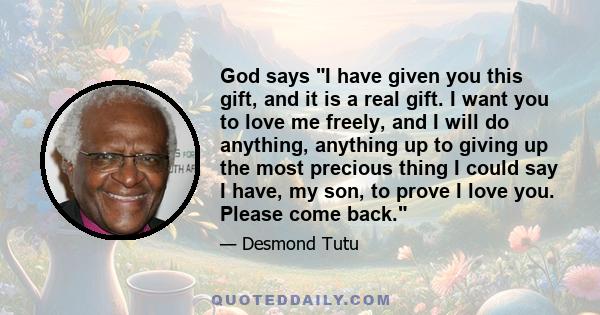 God says I have given you this gift, and it is a real gift. I want you to love me freely, and I will do anything, anything up to giving up the most precious thing I could say I have, my son, to prove I love you. Please