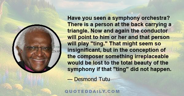 Have you seen a symphony orchestra? There is a person at the back carrying a triangle. Now and again the conductor will point to him or her and that person will play ting. That might seem so insignificant, but in the