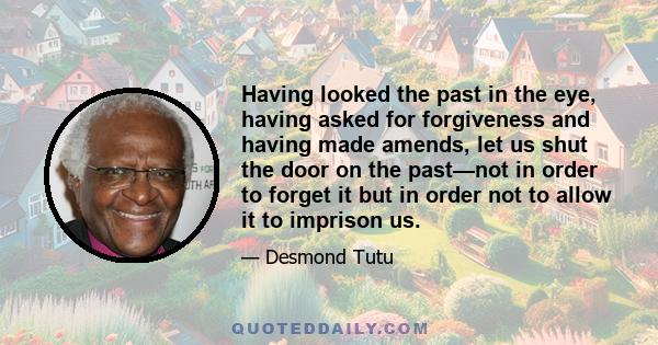 Having looked the past in the eye, having asked for forgiveness and having made amends, let us shut the door on the past—not in order to forget it but in order not to allow it to imprison us.