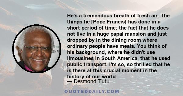 He's a tremendous breath of fresh air. The things he [Pope Francis] has done in a short period of time: the fact that he does not live in a huge papal mansion and just dropped by in the dining room where ordinary people 