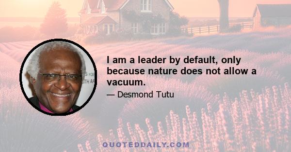 I am a leader by default, only because nature does not allow a vacuum.