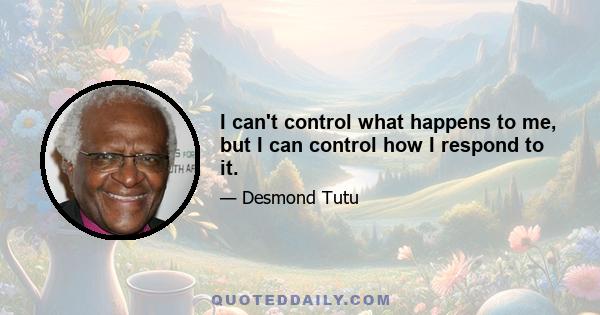 I can't control what happens to me, but I can control how I respond to it.