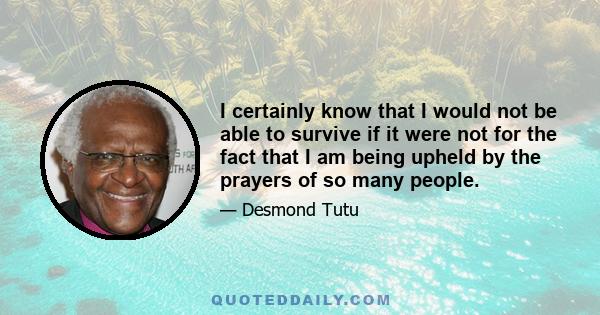 I certainly know that I would not be able to survive if it were not for the fact that I am being upheld by the prayers of so many people.